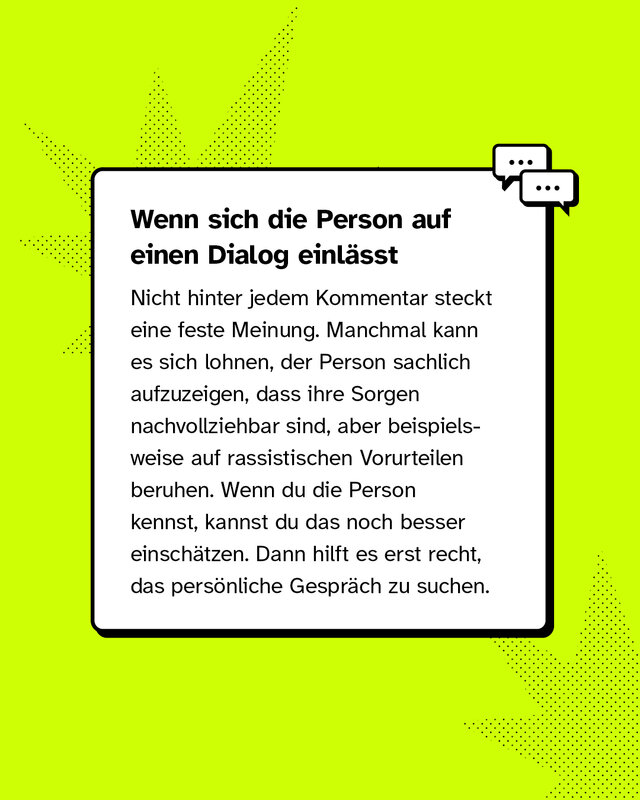 Wenn sich die Person auf einen Dialog einlässt Nicht hinter jedem Kommentar steckt eine feste Meinung. Manchmal kann es sich lohnen, der Person sachlich aufzuzeigen, dass ihre Sorgen nachvollziehbar sind, aber beispielsweise auf rassistischen Vorurteilen beruhen. Wenn du die Person kennst, kannst du das noch besser einschätzen. Dann hilft es erst recht, das persönliche Gespräch zu suchen.