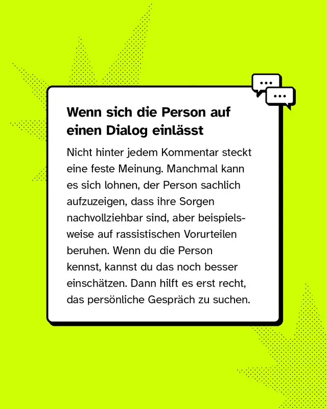 Wenn sich die Person auf einen Dialog einl&auml;sst Nicht hinter jedem Kommentar steckt eine feste Meinung. Manchmal kann es sich lohnen, der Person sachlich aufzuzeigen, dass ihre Sorgen nachvollziehbar sind, aber beispielsweise auf rassistischen Vorurteilen beruhen. Wenn du die Person kennst, kannst du das noch besser einsch&auml;tzen. Dann hilft es erst recht, das pers&ouml;nliche Gespr&auml;ch zu suchen.
