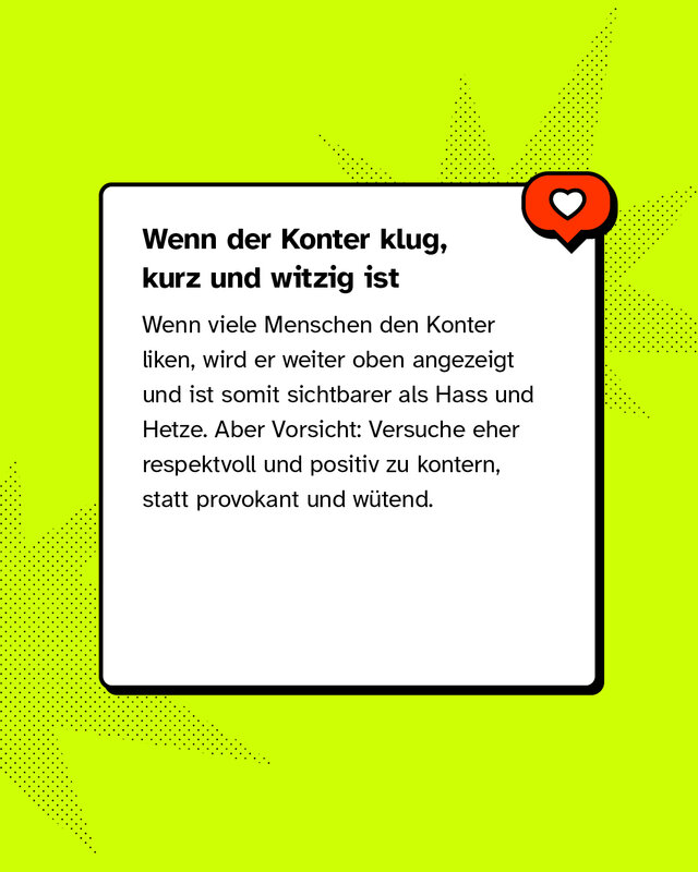 Wenn der Konter klug, kurz und witzig ist Wenn viele Menschen den Konter liken, wird er weiter oben angezeigt und ist somit sichtbarer als Hass und Hetze. Aber Vorsicht: Versuche eher respektvoll und positiv zu kontern, statt provokant und wütend.