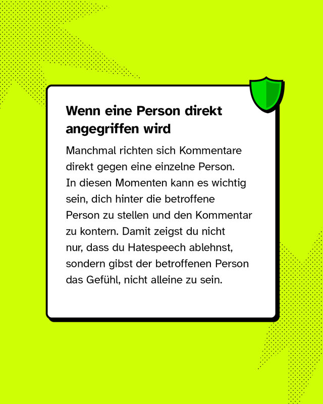 Wenn eine Person direkt angegriffen wird Manchmal richten sich Kommentare direkt gegen eine einzelne Person. In diesen Momenten kann es wichtig sein, dich hinter die betroffene Person zu stellen und den Kommentar zu kontern. Damit zeigst du nicht nur, dass du Hatespeech ablehnst, sondern gibst der betroffenen Person das Gefühl, nicht alleine zu sein.