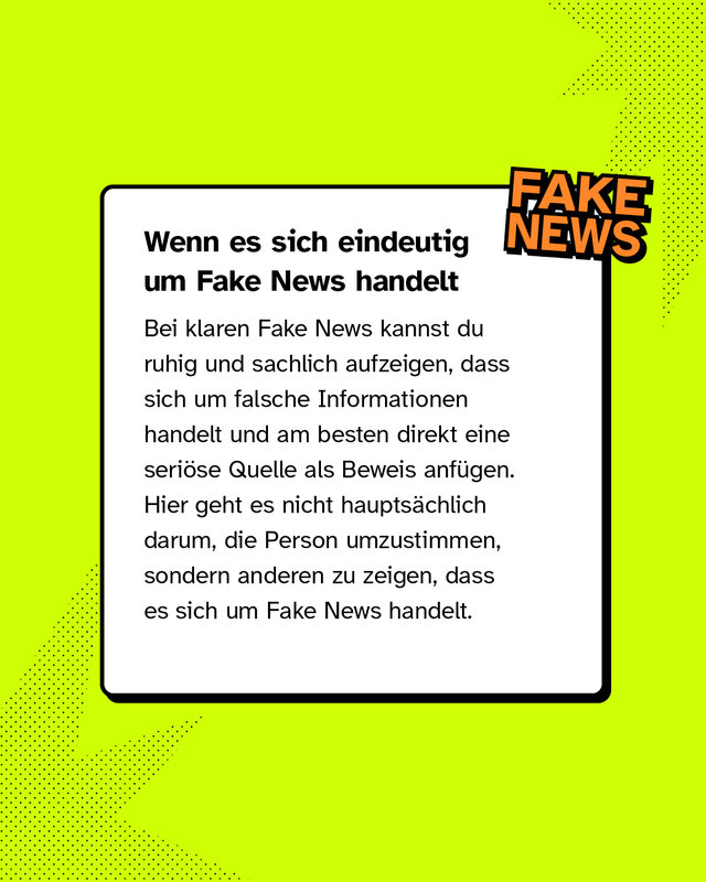 Wenn es sich eindeutig um Fake News handelt Bei klaren Fake News kannst du ruhig und sachlich aufzeigen, dass sich um falsche Informationen handelt und am besten direkt eine seriöse Quelle als Beweis anfügen. Hier geht es nicht hauptsächlich darum, die Person umzustimmen, sondern anderen zu zeigen, dass es sich um Fake News handelt.
