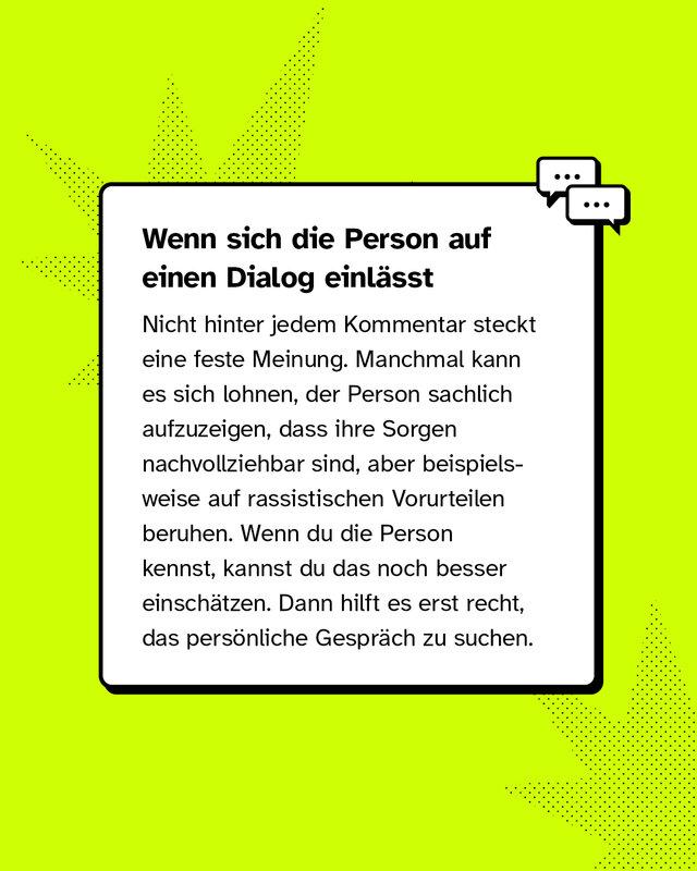 Wenn sich die Person auf einen Dialog einlässt Nicht hinter jedem Kommentar steckt eine feste Meinung. Manchmal kann es sich lohnen, der Person sachlich aufzuzeigen, dass ihre Sorgen nachvollziehbar sind, aber beispielsweise auf rassistischen Vorurteilen beruhen. Wenn du die Person kennst, kannst du das noch besser einschätzen. Dann hilft es erst recht, das persönliche Gespräch zu suchen.