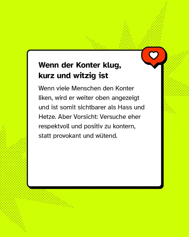 Wenn der Konter klug, kurz und witzig ist Wenn viele Menschen den Konter liken, wird er weiter oben angezeigt und ist somit sichtbarer als Hass und Hetze. Aber Vorsicht: Versuche eher respektvoll und positiv zu kontern, statt provokant und w&uuml;tend.