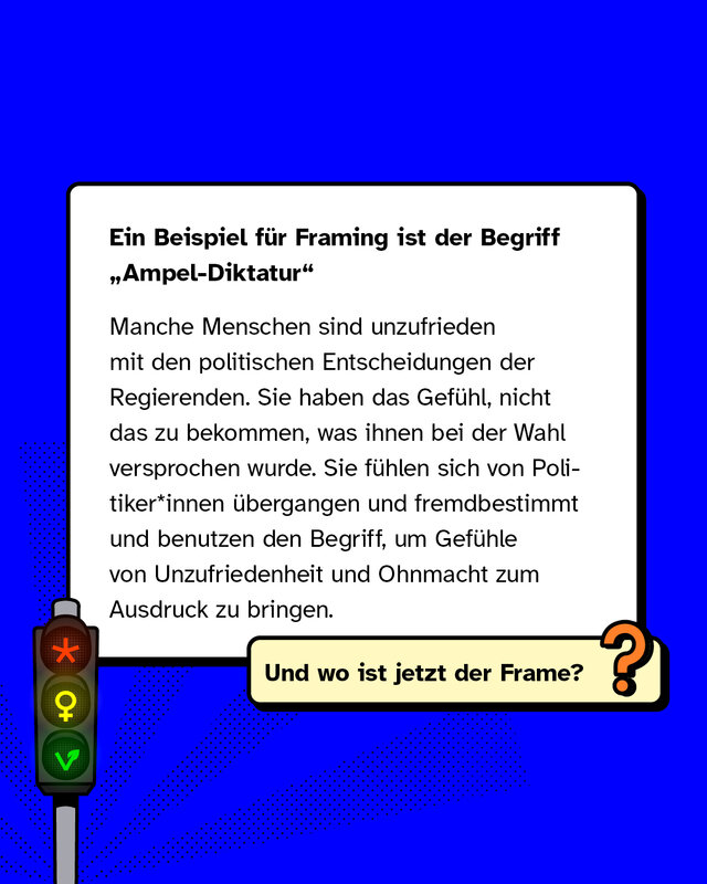 Ein Beispiel für Framing ist der Begriff „Ampel-Diktatur"   Manche Menschen sind unzufrieden mit den politischen Entscheidungen der Regierenden. Sie haben das Gefühl, nicht das zu bekommen, was ihnen bei der Wahl versprochen wurde. Sie fühlen sich von Politiker*innen übergangen und fremdbestimmt und benutzen den Begriff, um Gefühle von Unzufriedenheit und Ohnmacht zum Ausdruck zu bringen.