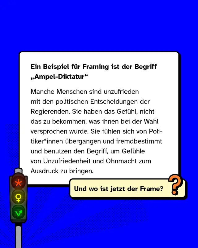 Ein Beispiel f&uuml;r Framing ist der Begriff &bdquo;Ampel-Diktatur"   Manche Menschen sind unzufrieden mit den politischen Entscheidungen der Regierenden. Sie haben das Gef&uuml;hl, nicht das zu bekommen, was ihnen bei der Wahl versprochen wurde. Sie f&uuml;hlen sich von Politiker*innen &uuml;bergangen und fremdbestimmt und benutzen den Begriff, um Gef&uuml;hle von Unzufriedenheit und Ohnmacht zum Ausdruck zu bringen.
