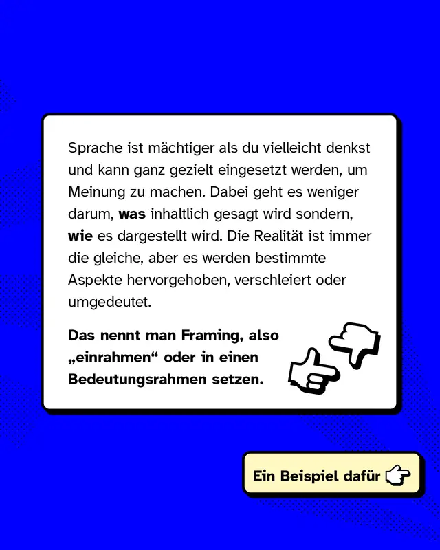 Sprache ist m&auml;chtiger als du vielleicht denkst und kann ganz gezielt eingesetzt werden, um Meinung zu machen. Dabei geht es weniger darum, *was* inhaltlich gesagt wird sondern, *wie* es dargestellt wird. Die Realit&auml;t ist immer die gleiche, aber es werden bestimmte Aspekte hervorgehoben, verschleiert oder umgedeutet.   Das nennt man Framing, also &bdquo;einrahmen" oder in einen Bedeutungsrahmen setzen.