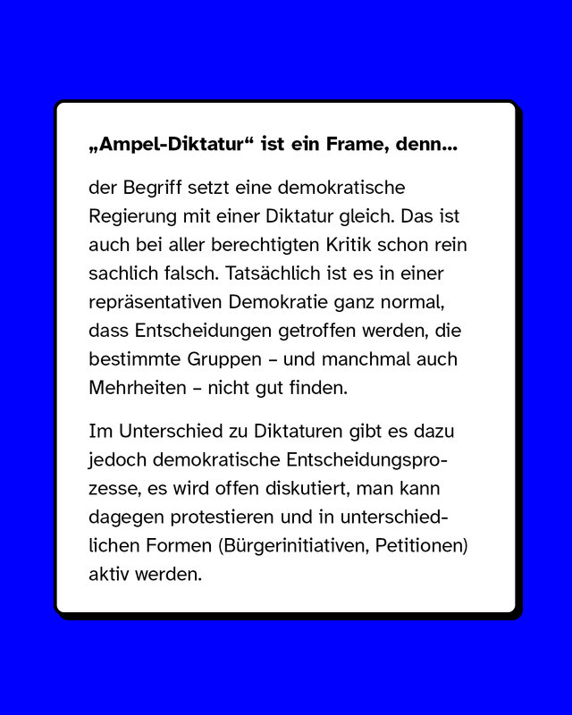 „Ampel-Diktatur" ist ein Frame, denn der Begriff setzt eine demokratische Regierung mit einer Diktatur gleich. Das ist auch bei aller berechtigten Kritik schon rein sachlich falsch. Tatsächlich ist es in einer repräsentativen Demokratie ganz normal, dass Entscheidungen getroffen werden, die bestimmte Gruppen – und manchmal auch Mehrheiten – nicht gut finden.   Im Unterschied zu Diktaturen gibt es dazu jedoch demokratische Entscheidungsprozesse, es wird offen diskutiert, man kann dagegen protestieren und in unterschiedlichen Formen (Bürgerinitiativen, Petitionen) aktiv werden.