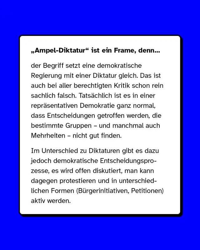 &bdquo;Ampel-Diktatur" ist ein Frame, denn der Begriff setzt eine demokratische Regierung mit einer Diktatur gleich. Das ist auch bei aller berechtigten Kritik schon rein sachlich falsch. Tats&auml;chlich ist es in einer repr&auml;sentativen Demokratie ganz normal, dass Entscheidungen getroffen werden, die bestimmte Gruppen &ndash; und manchmal auch Mehrheiten &ndash; nicht gut finden.   Im Unterschied zu Diktaturen gibt es dazu jedoch demokratische Entscheidungsprozesse, es wird offen diskutiert, man kann dagegen protestieren und in unterschiedlichen Formen (B&uuml;rgerinitiativen, Petitionen) aktiv werden.