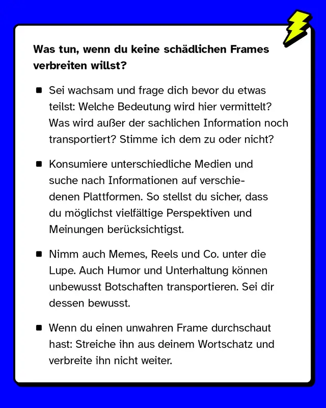 Was tun, wenn du keine sch&auml;dlichen Frames verbreiten willst? Sei wachsam und frage dich bevor du etwas teilst: Welche Bedeutung wird hier vermittelt? Was wird au&szlig;er der sachlichen Information noch transportiert? Stimme ich dem zu oder nicht? Konsumiere unterschiedliche Medien und suche nach Informationen auf verschiedenen Plattformen. So stellst du sicher, dass du m&ouml;glichst vielf&auml;ltige Perspektiven und Meinungen ber&uuml;cksichtigst. Nimm auch Memes, Reels und Co. unter die Lupe. Auch Humor und Unterhaltung k&ouml;nnen unbewusst Botschaften transportieren. Sei dir dessen bewusst. Wenn du einen unwahren Frame durchschaut hast: Streiche ihn aus deinem Wortschatz und verbreite ihn nicht weiter.