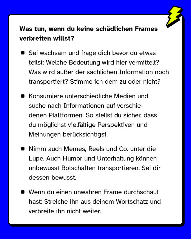 Was tun, wenn du keine schädlichen Frames verbreiten willst? Sei wachsam und frage dich bevor du etwas teilst: Welche Bedeutung wird hier vermittelt? Was wird außer der sachlichen Information noch transportiert? Stimme ich dem zu oder nicht? Konsumiere unterschiedliche Medien und suche nach Informationen auf verschiedenen Plattformen. So stellst du sicher, dass du möglichst vielfältige Perspektiven und Meinungen berücksichtigst. Nimm auch Memes, Reels und Co. unter die Lupe. Auch Humor und Unterhaltung können unbewusst Botschaften transportieren. Sei dir dessen bewusst. Wenn du einen unwahren Frame durchschaut hast: Streiche ihn aus deinem Wortschatz und verbreite ihn nicht weiter.