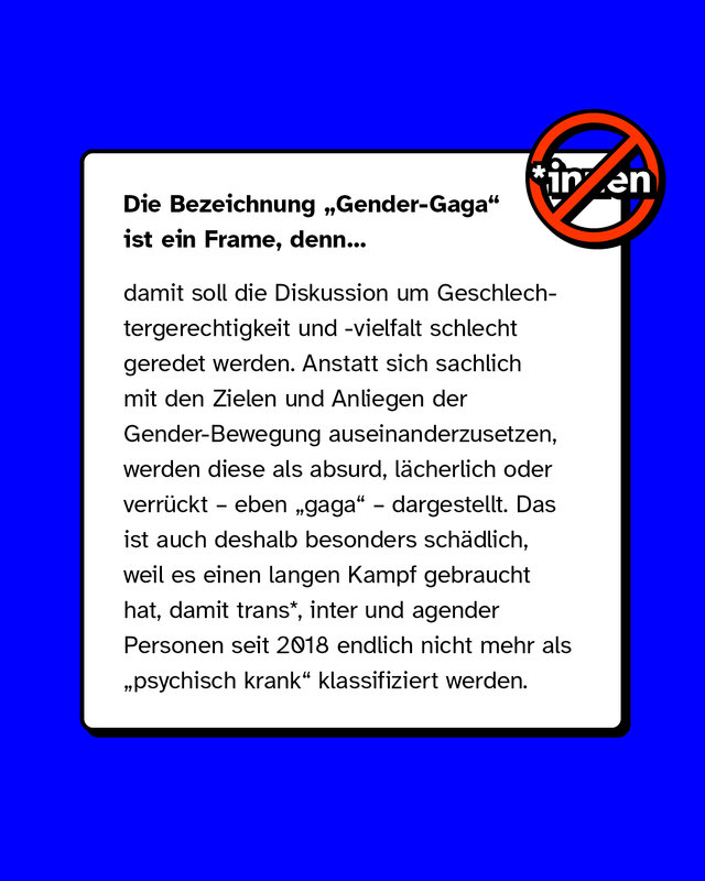 Die Bezeichnung Gender-Gaga ist ein Frame, denn damit soll die Diskussion um Geschlechtergerechtigkeit und -vielfalt schlecht geredet werden. Anstatt sich sachlich mit den Zielen und Anliegen der Gender-Bewegung auseinanderzusetzen, werden diese als absurd, lächerlich oder verrückt – eben gaga – dargestellt. Das ist auch deshalb besonders schädlich, weil es einen langen Kampf gebraucht hat, damit trans*, inter und agender Personen seit 2018 endlich nicht mehr als psychisch krank klassifiziert werden.