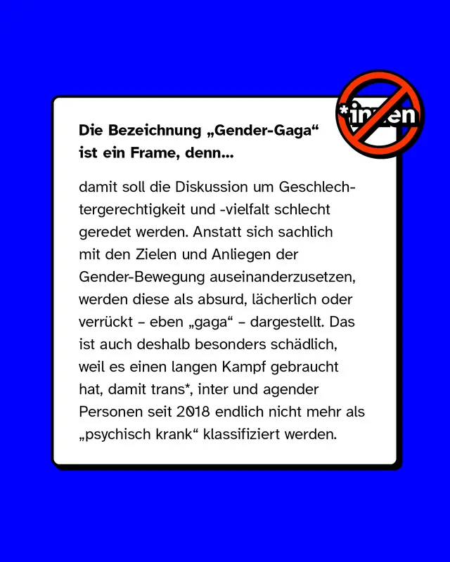 Die Bezeichnung Gender-Gaga ist ein Frame, denn damit soll die Diskussion um Geschlechtergerechtigkeit und -vielfalt schlecht geredet werden. Anstatt sich sachlich mit den Zielen und Anliegen der Gender-Bewegung auseinanderzusetzen, werden diese als absurd, l&auml;cherlich oder verr&uuml;ckt &ndash; eben gaga &ndash; dargestellt. Das ist auch deshalb besonders sch&auml;dlich, weil es einen langen Kampf gebraucht hat, damit trans*, inter und agender Personen seit 2018 endlich nicht mehr als psychisch krank klassifiziert werden.