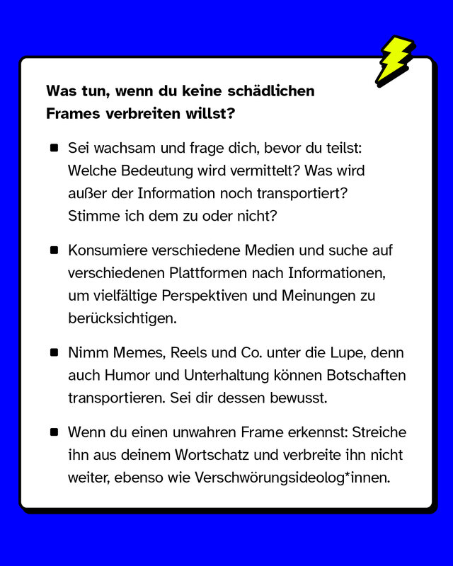 Was tun, wenn du keine schädlichen Frames verbreiten willst? Sei wachsam und frage dich bevor du etwas teilst: Welche Bedeutung wird hier vermittelt? Was wird außer der sachlichen Information noch transportiert? Stimme ich dem zu oder nicht? Konsumiere unterschiedliche Medien und suche nach Informationen auf verschiedenen Plattformen. So stellst du sicher, dass du möglichst möglichst vielfältige Perspektiven und Meinungen berücksichtigst. Nimm auch Memes, Reels und Co. unter die Lupe. Auch Humor und Unterhaltung können unbewusst Botschaften transportieren. Sei dir dessen bewusst. Wenn du einen unwahren Frame durchschaut hast: Streiche ihn aus deinem Wortschatz und verbreite ihn nicht weiter.
