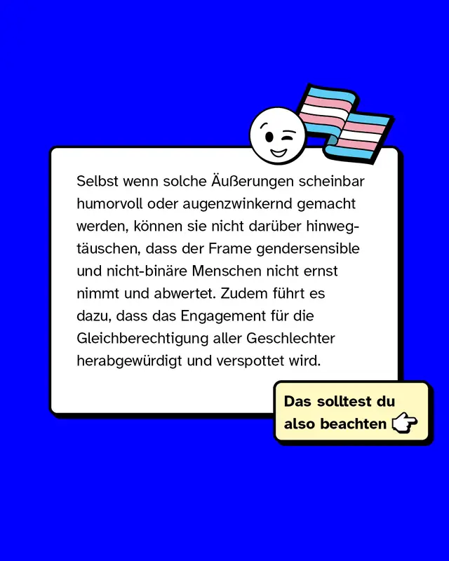 Selbst wenn solche &Auml;u&szlig;erungen scheinbar humorvoll oder augenzwinkernd gemacht werden, k&ouml;nnen sie nicht dar&uuml;ber hinwegt&auml;uschen, dass der Frame gendersensible und  nicht-bin&auml;re Menschen nicht ernst nimmt und abwertet. Zudem f&uuml;hrt es dazu, dass das Engagement f&uuml;r die Gleichberechtigung aller Geschlechter herabgew&uuml;rdigt und verspottet wird.