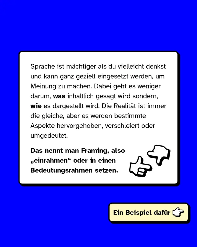 Sprache ist m&auml;chtiger als du vielleicht denkst und kann ganz gezielt eingesetzt werden, um Meinung zu beeinflussen und eine bestimmte Stimmung zu erzeugen. Dabei geht es weniger darum, was inhaltlich gesagt wird sondern, wie es dargestellt wird. Die Realit&auml;t ist immer die gleiche, aber es werden bestimmte Aspekte hervorgehoben, verschleiert oder umgedeutet.   Das nennt man Framing, also einrahmen oder in einen Bedeutungsrahmen setzen.