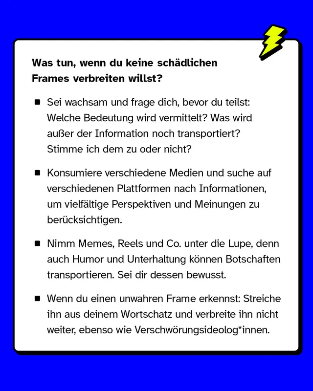 Was tun, um sch&auml;dliche Frames zu vermeiden?   Sei wachsam: Welche Botschaft wird vermittelt? Konsumiere verschiedene Medien, um viele Perspektiven zu ber&uuml;cksichtigen. Achte auf Humor und Unterhaltung, da auch diese unbewusst Frames transportieren. Erkenne falsche Frames und verwende sie nicht weiter.