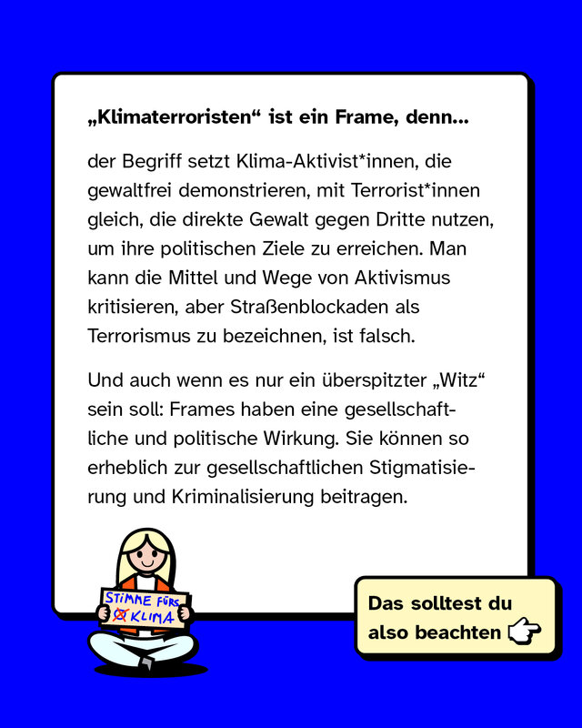 „Klimaterroristen“ ist ein Frame, weil er Klima-Aktivistinnen, die gewaltfrei demonstrieren, mit Terroristinnen gleichsetzt, die Gewalt gegen Dritte anwenden. Straßenblockaden als Terrorismus zu bezeichnen, ist falsch. Selbst als Witz hat dieser Frame gesellschaftliche und politische Wirkung, da er zur Stigmatisierung und Kriminalisierung beitragen kann.