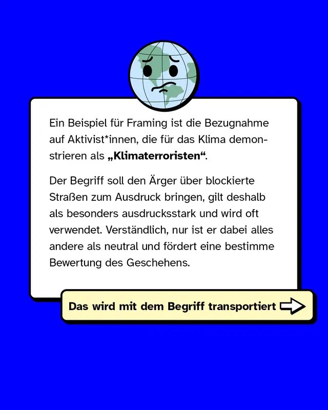 Ein Beispiel für Framing: Klima-Aktivist*innen werden als „Klimaterroristen“ bezeichnet. Der Begriff soll den Ärger über blockierte Straßen betonen und ist ausdrucksstark, aber alles andere als neutral. Er fördert eine bestimmte Bewertung der Situation.