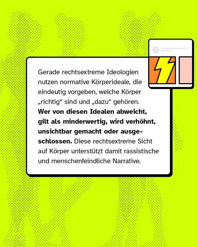 Gerade rechtsextreme Ideologien nutzen normative K&ouml;rperideale, die eindeutig vorgeben, welche K&ouml;rper &bdquo;richtig&rdquo; sind und &bdquo;dazu&rdquo; geh&ouml;ren. Wer von diesen Idealen abweicht, gilt als minderwertig, wird verh&ouml;hnt, unsichtbar gemacht oder ausgeschlossen. Diese rechtsextreme Sicht auf K&ouml;rper unterst&uuml;tzt damit rassistische und menschenfeindliche Narrative.