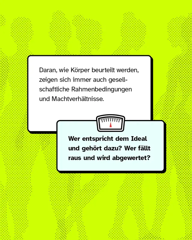 Daran, wie K&ouml;rper beurteilt werden, zeigen sich immer auch gesellschaftliche Rahmenbedingungen und Machtverh&auml;ltnisse. Wer entspricht dem Ideal und geh&ouml;rt dazu? Wer f&auml;llt raus und wird abgewertet?