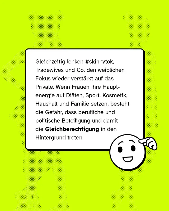 Gleichzeitig lenken #skinnytok, Tradewives und Co. den weiblichen Fokus wieder verst&auml;rkt auf das Private. Wenn Frauen ihre Hauptenergie auf Di&auml;ten, Sport, Kosmetik, Haushalt und Familie setzen, besteht die Gefahr, dass berufliche und politische Beteiligung und damit die Gleichberechtigung in den Hintergrund treten.