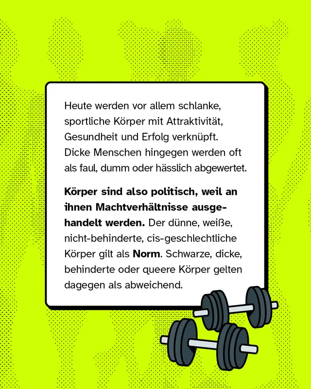 Heute werden vor allem schlanke, sportliche K&ouml;rper mit Attraktivit&auml;t, Gesundheit und Erfolg verkn&uuml;pft. Dicke Menschen hingegen werden oft als faul, dumm oder h&auml;sslich abgewertet. K&ouml;rper sind also politisch, weil an ihnen Machtverh&auml;ltnisse ausgehandelt werden. Der d&uuml;nne, wei&szlig;e, nicht-behinderte, cis-geschlechtliche K&ouml;rper gilt als Norm. Schwarze, dicke, behinderte oder queere K&ouml;rper gelten dagegen als abweichend.
