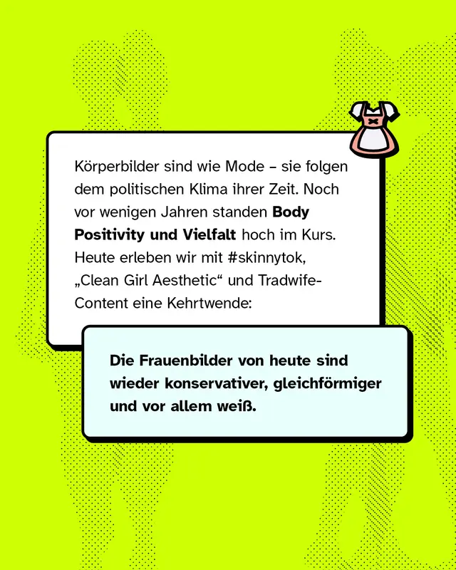 K&ouml;rperbilder sind wie Mode &ndash; sie folgen dem politischen Klima ihrer Zeit. Noch vor wenigen Jahren standen Body Positivity und Vielfalt hoch im Kurs. Heute erleben wir mit #skinnytok, &bdquo;Clean Girl Aesthetic&rdquo; und Tradwife-Content eine Kehrtwende: Die Frauenbilder von heute sind wieder konservativer, gleichf&ouml;rmiger und vor allem wei&szlig;.