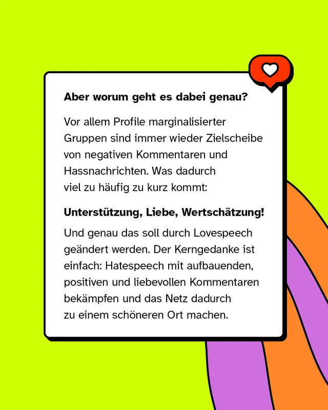 Aber worum geht es dabei genau?   Vor allem Profile marginalisierter Gruppen sind immer wieder Zielscheibe von negativen Kommentaren und Hassnachrichten. Was dadurch viel zu häufig zu kurz kommt:   Unterstützung, Liebe, Wertschätzung!   Und genau das soll durch Lovespeech geändert werden. Der Kerngedanke ist einfach: Hatespeech mit aufbauenden, positiven und liebevollen Kommentaren bekämpfen und das Netz dadurch zu einem schöneren Ort machen.
