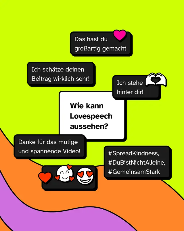 Wie kann Lovespeech aussehen?  „Ich schätze deinen Beitrag wirklich sehr!☺️“ „Das hast du großartig gemacht❤️“ „Ich stehe hinter dir!🫶🏾“ „Danke für das mutige und spannende Video!“ „❤️🥰😍“ „#SpreadKindness, #DuBistNichtAlleine, #GemeinsamStark“