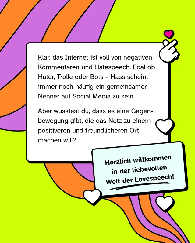 Klar, das Internet ist voll von negativen Kommentaren und Hatespeech. Egal ob Hater, Trolle oder Bots - Hass scheint immer noch häufig ein gemeinsamer Nenner auf Social Media zu sein.   Aber wusstest du, dass es eine Gegenbewegung gibt, die das Netz zu einem positiveren und freundlicheren Ort machen will?   Herzlich willkommen in der liebevollen Welt der Lovespeech!