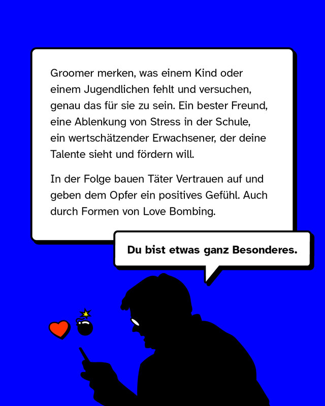 Groomer merken, was einem Kind oder einem Jugendlichen fehlt und versuchen, genau das für sie zu sein. Ein bester Freund, eine Ablenkung von Stress in der Schule, ein wertschätzender Erwachsener, der deine Talente sieht und fördern will. In der Folge bauen Täter Vertrauen auf und geben dem Opfer ein positives Gefühl. Auch durch Formen von Love Bombing.