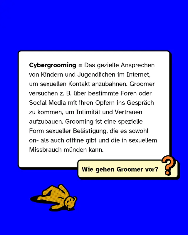 Cybergrooming = Das gezielte Ansprechen von Kindern und Jugendlichen im Internet, um sexuellen Kontakt anzubahnen. Groomer versuchen z. B. über bestimmte Foren oder Social Media mit ihren Opfern ins Gespräch zu kommen, um Intimität und Vertrauen aufzubauen. Grooming ist eine spezielle Form sexueller Belästigung, die es sowohl on- als auch offline gibt und die in sexuellem Missbrauch münden kann.