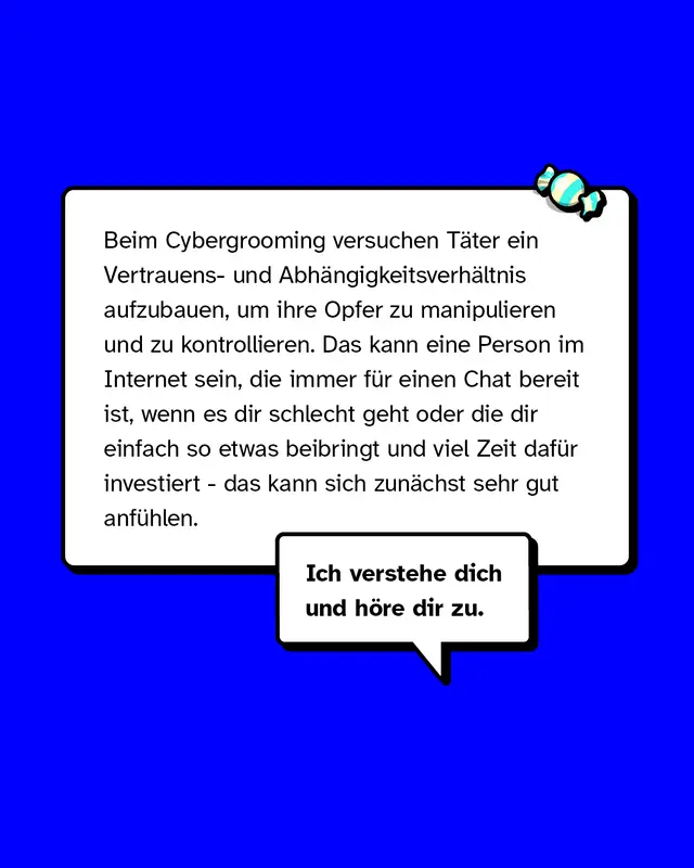 Beim Cybergrooming versuchen T&auml;ter ein Vertrauens- und Abh&auml;ngigkeitsverh&auml;ltnis aufzubauen, um ihre Opfer zu manipulieren und zu kontrollieren. Das kann eine Person im Internet sein, die immer f&uuml;r einen Chat bereit ist, wenn es dir schlecht geht oder die dir einfach so etwas beibringt und viel Zeit daf&uuml;r investiert - das kann sich zun&auml;chst sehr gut anf&uuml;hlen.
