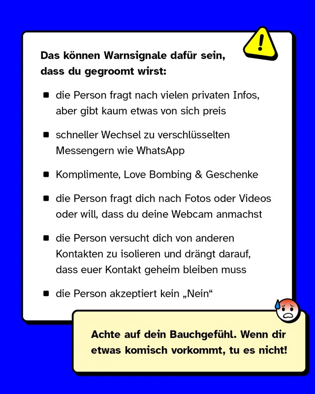 Das können Warnsignale dafür sein, dass du gegroomt wirst:   - die Person fragt nach vielen privaten Infos, aber gibt kaum etwas von sich preis - schneller Wechsel zu privateren und verschlüsselten Messengerdiensten wie WhatsApp - Komplimente, Love Bombing & Geschenke - die Person fragt dich nach Fotos oder Videos oder will, dass du deine Webcam anmachst - die Person versucht dich von anderen Kontakten zu isolieren und drängt darauf, dass euer Kontakt geheim bleiben muss - die Person akzeptiert kein „Nein"