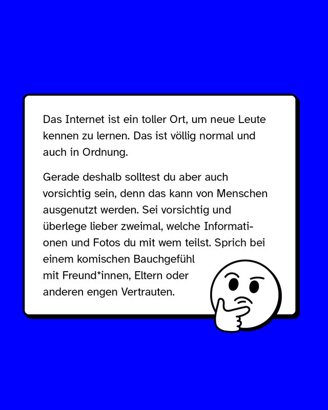 Das Internet ist ein toller Ort, um neue Leute kennen zu lernen. Das ist völlig normal und auch in Ordnung.   Gerade deshalb solltest du aber auch vorsichtig sein, denn das kann von Menschen ausgenutzt werden. Sei vorsichtig und überlege lieber zweimal, welche Informationen und Fotos du mit wem teilst. Sprich bei einem komischen Bauchgefühl mit Freund*innen, Eltern oder anderen engen Vertrauten.