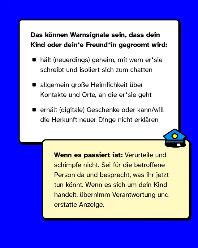Das können Warnsignale sein, dass dein Kind oder dein*e Freund*in gegroomt wird:   - hält (neuerdings) geheim, mit wem er*sie schreibt und isoliert sich zum chatten - allgemein große Heimlichkeit über Kontakte und Orte, an die er*sie geht - erhält (digitale) Geschenke oder kann/will die Herkunft neuer Dinge nicht erklären   Wenn es passiert ist: Verurteile und schimpfe nicht. Sei für die betroffene Person da und besprecht, was ihr jetzt tun könnt. Wenn es sich um dein Kind handelt, übernimm Verantwortung und erstatte Anzeige.