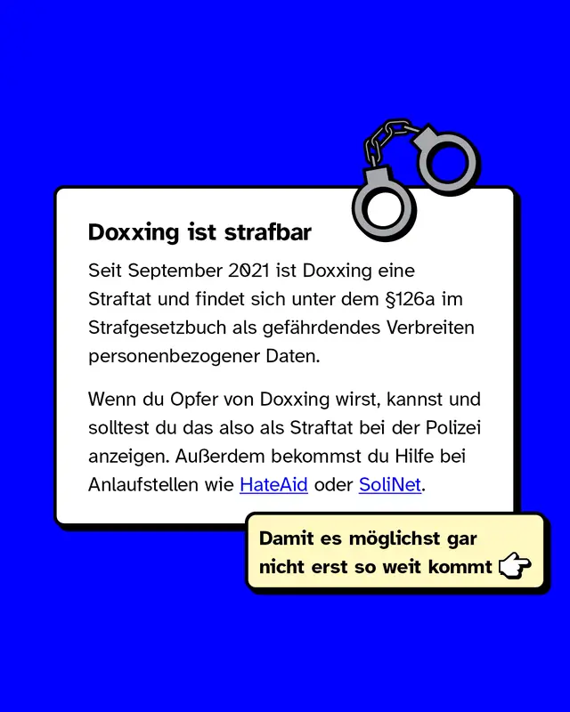 Doxxing ist strafbar.   Seit September 2021 ist Doxxing eine Straftat und findet sich unter dem &sect;126a im Strafgesetzbuch als gef&auml;hrdendes Verbreiten personenbezogener Daten.   Wenn du Opfer von Doxxing wirst, kannst und solltest du das also als Straftat bei der Polizei anzeigen. Au&szlig;erdem bekommst du Hilfe bei Anlaufstellen wie HateAid oder SoliNet.