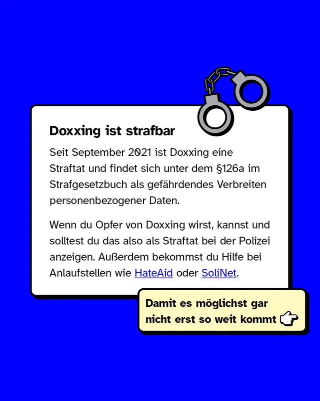 Doxxing ist strafbar.   Seit September 2021 ist Doxxing eine Straftat und findet sich unter dem &sect;126a im Strafgesetzbuch als gef&auml;hrdendes Verbreiten personenbezogener Daten.   Wenn du Opfer von Doxxing wirst, kannst und solltest du das also als Straftat bei der Polizei anzeigen. Au&szlig;erdem bekommst du Hilfe bei Anlaufstellen wie HateAid oder SoliNet.