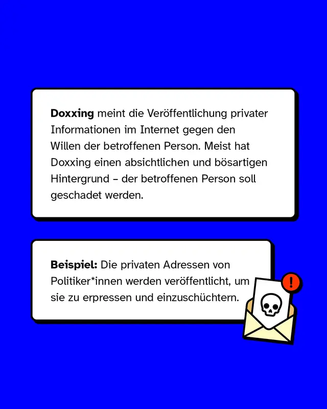 Doxxing meint die Ver&ouml;ffentlichung privater Informationen im Internet gegen den Willen der betroffenen Person. Meist hat Doxxing einen absichtlichen und b&ouml;sartigen Hintergrund &ndash; der betroffenen Person soll geschadet werden.   Beispiel: Die privaten Adressen von Politiker*innen werden ver&ouml;ffentlicht, um sie zu erpressen und einzusch&uuml;chtern.