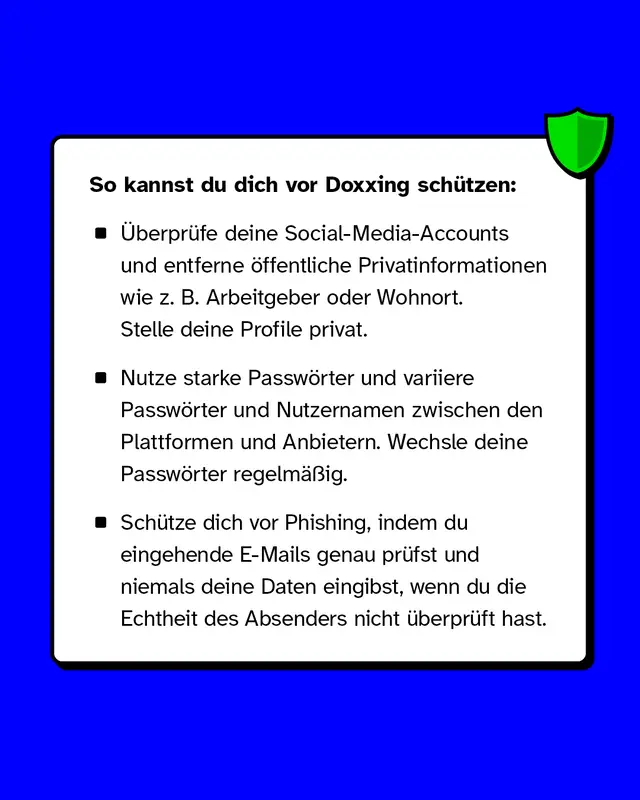 So kannst du dich vor Doxxing sch&uuml;tzen: &Uuml;berpr&uuml;fe deine Social-Media-Accounts und entferne &ouml;ffentliche Privatinformationen wie z. B. Arbeitgeber oder Wohnort. Stelle deine Profile privat. Nutze starke Passw&ouml;rter und variiere Passw&ouml;rter und Nutzernamen zwischen den Plattformen und Anbietern. Wechsle deine Passw&ouml;rter regelm&auml;&szlig;ig. Sch&uuml;tze dich vor Phishing, indem du eingehende E-Mails genau pr&uuml;fst und niemals deine Daten eingibst, wenn du die Echtheit des Absenders nicht &uuml;berpr&uuml;ft hast.