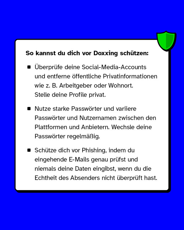 So kannst du dich vor Doxxing schützen: Überprüfe deine Social-Media-Accounts und entferne öffentliche Privatinformationen wie z. B. Arbeitgeber oder Wohnort. Stelle deine Profile privat. Nutze starke Passwörter und variiere Passwörter und Nutzernamen zwischen den Plattformen und Anbietern. Wechsle deine Passwörter regelmäßig. Schütze dich vor Phishing, indem du eingehende E-Mails genau prüfst und niemals deine Daten eingibst, wenn du die Echtheit des Absenders nicht überprüft hast.