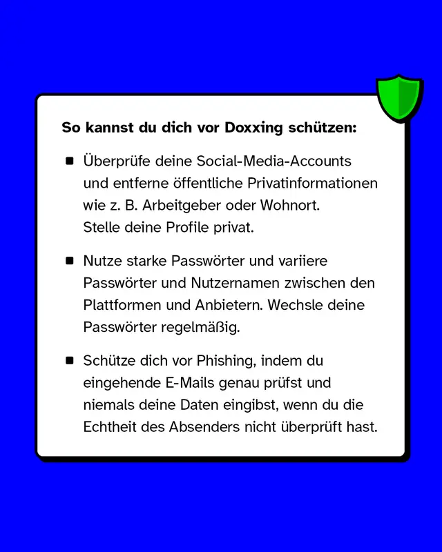 So kannst du dich vor Doxxing sch&uuml;tzen: &Uuml;berpr&uuml;fe deine Social-Media-Accounts und entferne &ouml;ffentliche Privatinformationen wie z. B. Arbeitgeber oder Wohnort. Stelle deine Profile privat. Nutze starke Passw&ouml;rter und variiere Passw&ouml;rter und Nutzernamen zwischen den Plattformen und Anbietern. Wechsle deine Passw&ouml;rter regelm&auml;&szlig;ig. Sch&uuml;tze dich vor Phishing, indem du eingehende E-Mails genau pr&uuml;fst und niemals deine Daten eingibst, wenn du die Echtheit des Absenders nicht &uuml;berpr&uuml;ft hast.