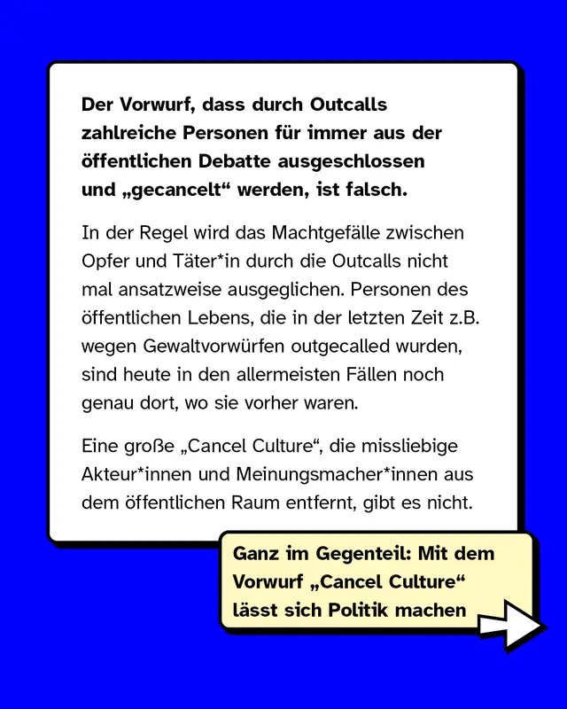 Der Vorwurf, dass durch Outcalls zahlreiche Personen für immer aus der öffentlichen Debatte ausgeschlossen und „gecancelt" werden, ist falsch.   In der Regel wird das Machtgefälle zwischen Opfer und Täter*in durch die Outcalls nicht mal ansatzweise ausgeglichen. Personen des öffentlichen Lebens, die in der letzten Zeit z.B. wegen Gewaltvorwürfen outgecalled wurden, sind heute in den allermeisten Fällen noch genau dort, wo sie vorher waren.   Eine große „Cancel Culture", die missliebige Akteur*innen und Meinungsmacher*innen aus dem öffentlichen Raum entfernt, gibt es nicht. Ganz im Gegenteil: Mit dem Vorwurf „Cancel Culture" lässt sich Politik machen