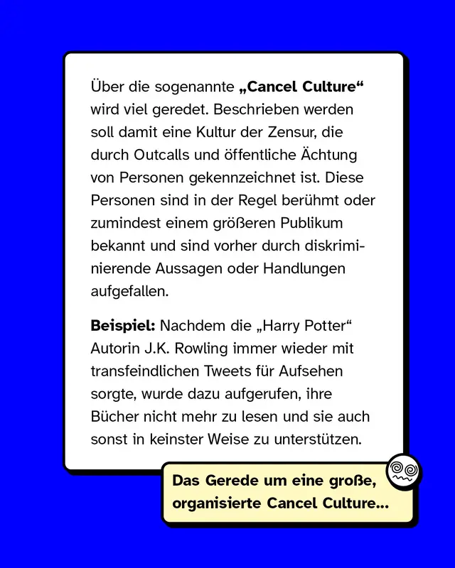 Über die sogenannte „Cancel Culture" wird viel geredet. Beschrieben werden soll damit eine Kultur der Zensur, die durch Outcalls und öffentliche Ächtung von Personen gekennzeichnet ist. Diese Personen sind in der Regel berühmt oder zumindest einem größeren Publikum bekannt und sind vorher durch diskriminierende Aussagen oder Handlungen aufgefallen.   Beispiel: Nachdem die „Harry Potter“ - Autorin J.K. Rowling immer wieder mit transfeindlichen Tweets für Aufsehen sorgte, wurde dazu aufgerufen, ihre Bücher nicht mehr zu lesen und sie auch sonst in keinster Weise zu unterstützen.