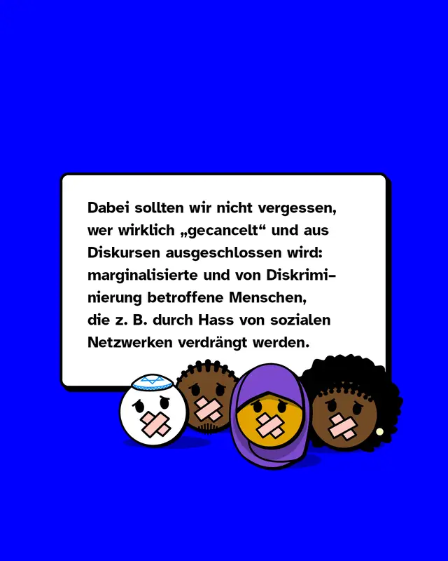 Dabei sollten wir nicht vergessen, wer wirklich „gecancelt" und aus Diskursen ausgeschlossen wird: marginalisierte und von Diskriminierung betroffene Menschen, die zum Beispiel durch Hass von sozialen Netzwerken verdrängt werden.
