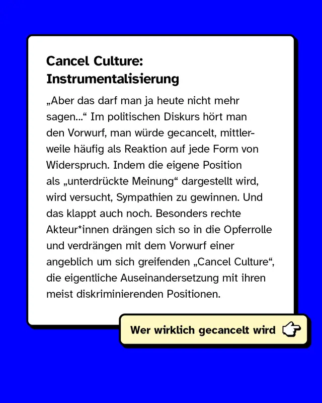 Cancel Culture: Instrumentalisierung   &bdquo;Aber das darf man ja heute nicht mehr sagen&hellip;" Im politischen Diskurs h&ouml;rt man den Vorwurf, man w&uuml;rde gecancelt, mittlerweile h&auml;ufig als Reaktion auf jede Form von Widerspruch. Indem die eigene Position als &bdquo;unterdr&uuml;ckte Meinung" dargestellt wird, wird versucht, Sympathien zu gewinnen. Und das klappt auch noch. Besonders rechte Akteur*innen dr&auml;ngen sich so in die Opferrolle und verdr&auml;ngen mit dem Vorwurf einer angeblich um sich greifenden "Cancel Culture", die eigentliche Auseinandersetzung mit ihren meist diskriminierenden Positionen.