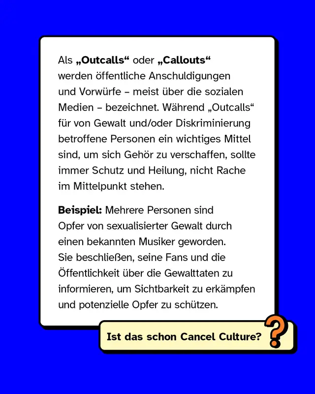 Als Outcalls oder Callouts werden öffentliche Anschuldigungen und Vorwürfe – meist über die sozialen Medien – bezeichnet. Während Outcalls für von Gewalt und/oder Diskriminierung betroffene Personen ein wichtiges Mittel sind, um sich Gehör zu verschaffen, sollte immer Schutz und Heilung, nicht Rache im Mittelpunkt stehen.   Beispiel: Mehrere Personen sind Opfer von sexualisierter Gewalt durch einen bekannten Musiker geworden. Sie beschließen, seine Fans und die Öffentlichkeit über die Gewalttaten zu informieren, um Sichtbarkeit zu erkämpfen und potenzielle Opfer zu schützen.
