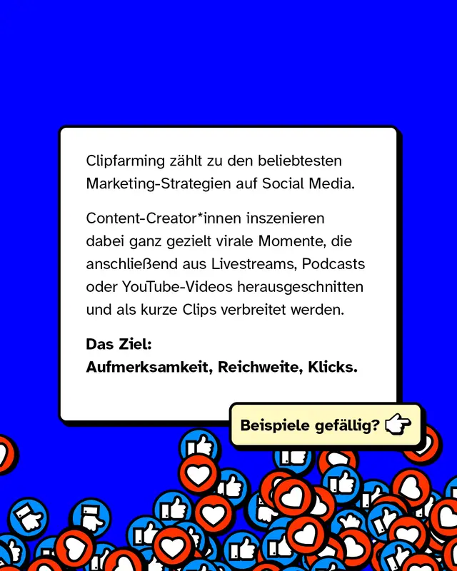 Clipfarming z&auml;hlt zu den beliebtesten Marketing-Strategien auf Social Media. Content-Creator*innen inszenieren dabei ganz gezielt virale Momente, die anschlie&szlig;end aus Livestreams, Podcasts oder YouTube-Videos herausgeschnitten und als kurze Clips verbreitet werden. Das Ziel: Aufmerksamkeit, Reichweite, Klicks. Beispiele gef&auml;llig?