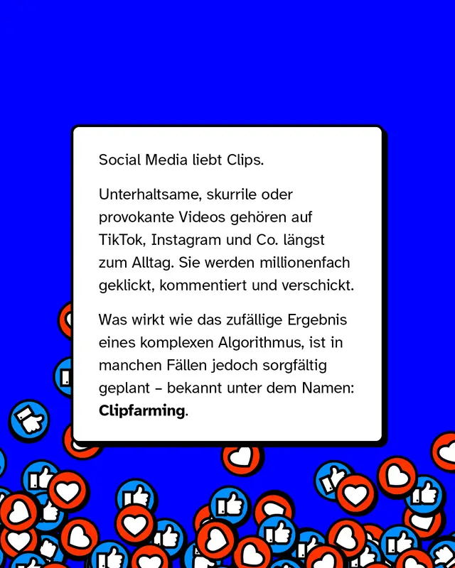 Social Media liebt Clips. Unterhaltsame, skurrile oder provokante Videos geh&ouml;ren auf TikTok, Instagram und Co. l&auml;ngst zum Alltag. Sie werden millionenfach geklickt, kommentiert und verschickt. Was wirkt wie das zuf&auml;llige Ergebnis eines komplexen Algorithmus, ist in manchen F&auml;llen jedoch sorgf&auml;ltig geplant &ndash; bekannt unter dem Namen: Clipfarming.