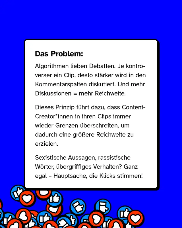 Das Problem: Algorithmen lieben Debatten. Je kontroverser ein Clip, desto st&auml;rker wird in den Kommentarspalten diskutiert. Und mehr Diskussionen = mehr Reichweite. Dieses Prinzip f&uuml;hrt dazu, dass Content-Creator*innen in ihren Clips immer wieder Grenzen &uuml;berschreiten, um dadurch eine gr&ouml;&szlig;ere Reichweite zu erzielen. Sexistische Aussagen, rassistische W&ouml;rter, &uuml;bergriffiges Verhalten? Ganz egal &ndash; Hauptsache, die Klicks stimmen!